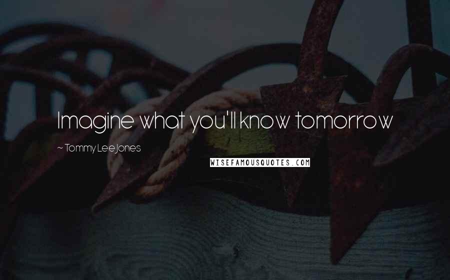 Tommy Lee Jones Quotes: Imagine what you'll know tomorrow