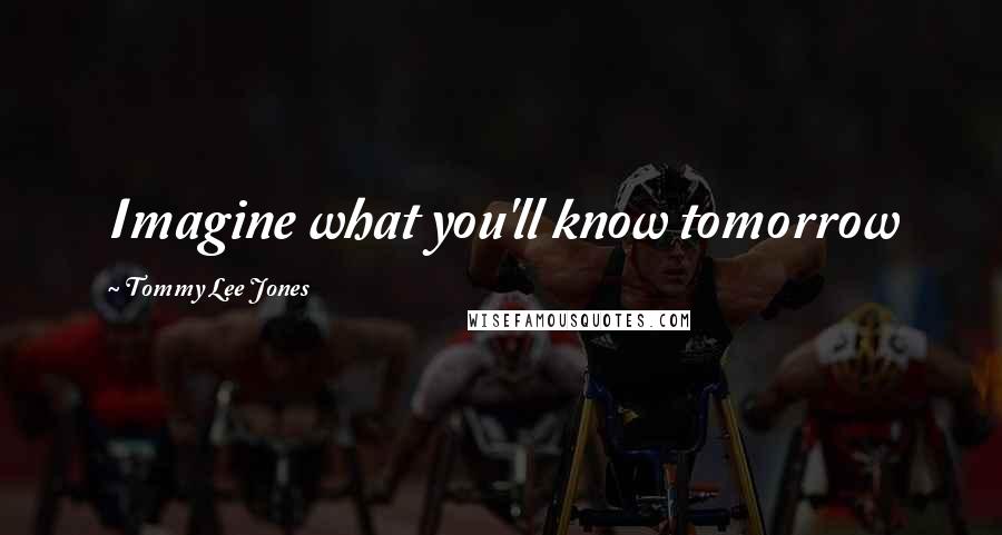 Tommy Lee Jones Quotes: Imagine what you'll know tomorrow