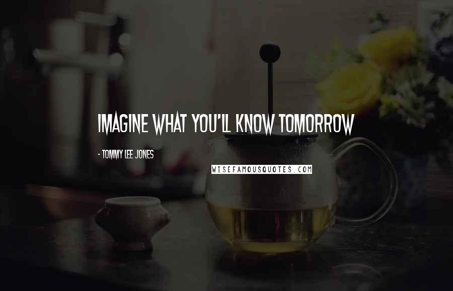 Tommy Lee Jones Quotes: Imagine what you'll know tomorrow
