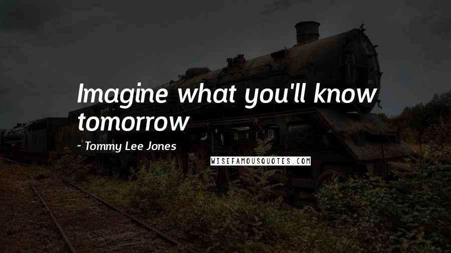 Tommy Lee Jones Quotes: Imagine what you'll know tomorrow