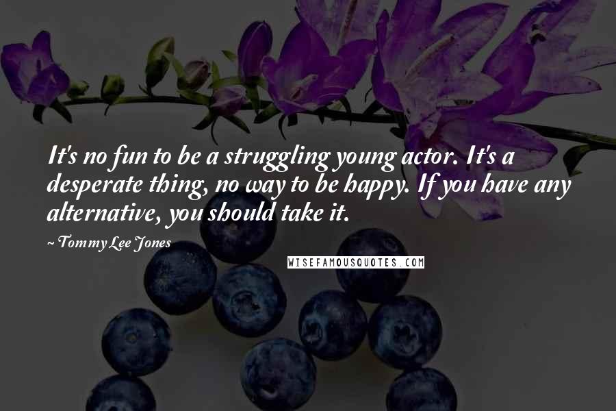 Tommy Lee Jones Quotes: It's no fun to be a struggling young actor. It's a desperate thing, no way to be happy. If you have any alternative, you should take it.
