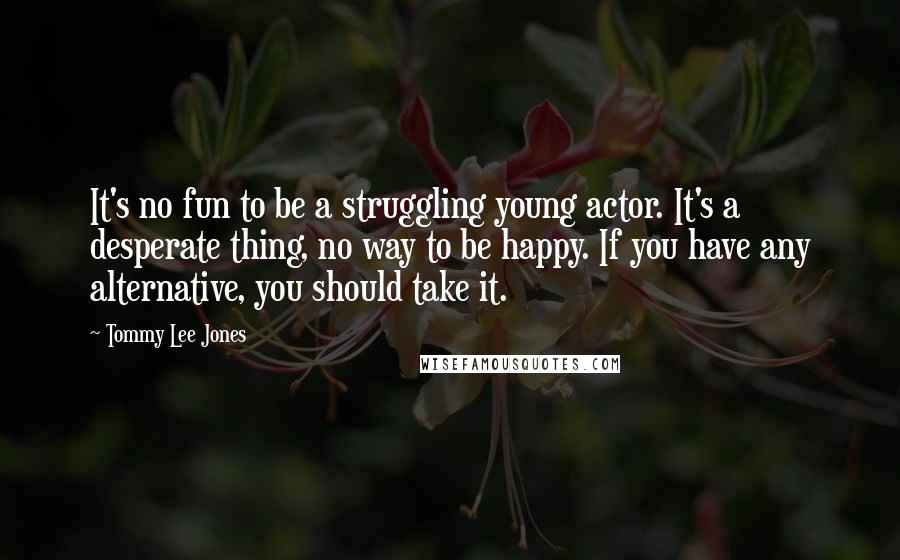Tommy Lee Jones Quotes: It's no fun to be a struggling young actor. It's a desperate thing, no way to be happy. If you have any alternative, you should take it.