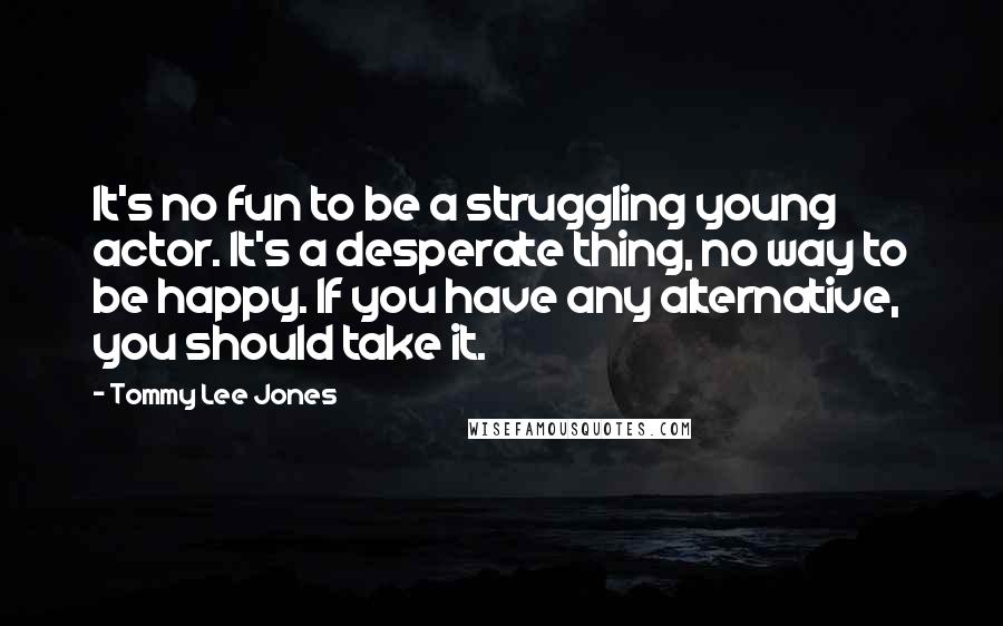 Tommy Lee Jones Quotes: It's no fun to be a struggling young actor. It's a desperate thing, no way to be happy. If you have any alternative, you should take it.