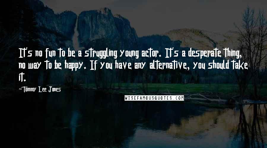 Tommy Lee Jones Quotes: It's no fun to be a struggling young actor. It's a desperate thing, no way to be happy. If you have any alternative, you should take it.