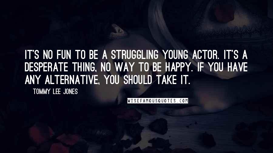 Tommy Lee Jones Quotes: It's no fun to be a struggling young actor. It's a desperate thing, no way to be happy. If you have any alternative, you should take it.