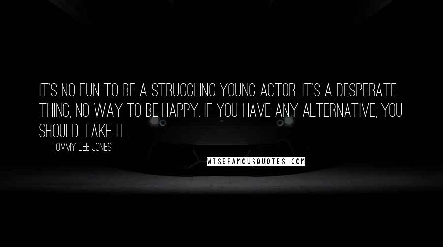 Tommy Lee Jones Quotes: It's no fun to be a struggling young actor. It's a desperate thing, no way to be happy. If you have any alternative, you should take it.