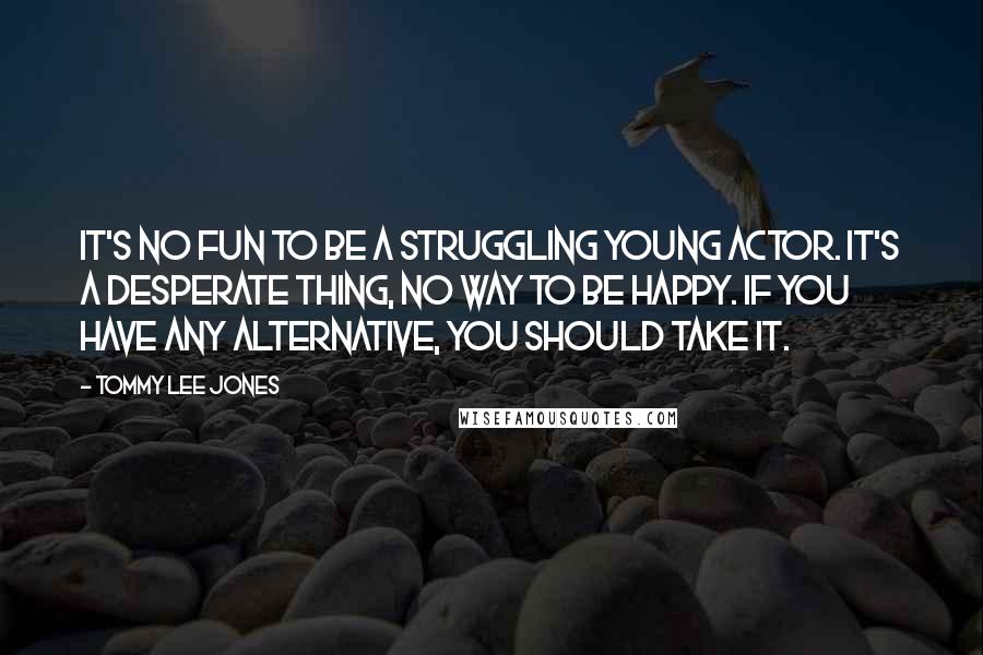 Tommy Lee Jones Quotes: It's no fun to be a struggling young actor. It's a desperate thing, no way to be happy. If you have any alternative, you should take it.