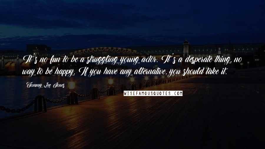Tommy Lee Jones Quotes: It's no fun to be a struggling young actor. It's a desperate thing, no way to be happy. If you have any alternative, you should take it.