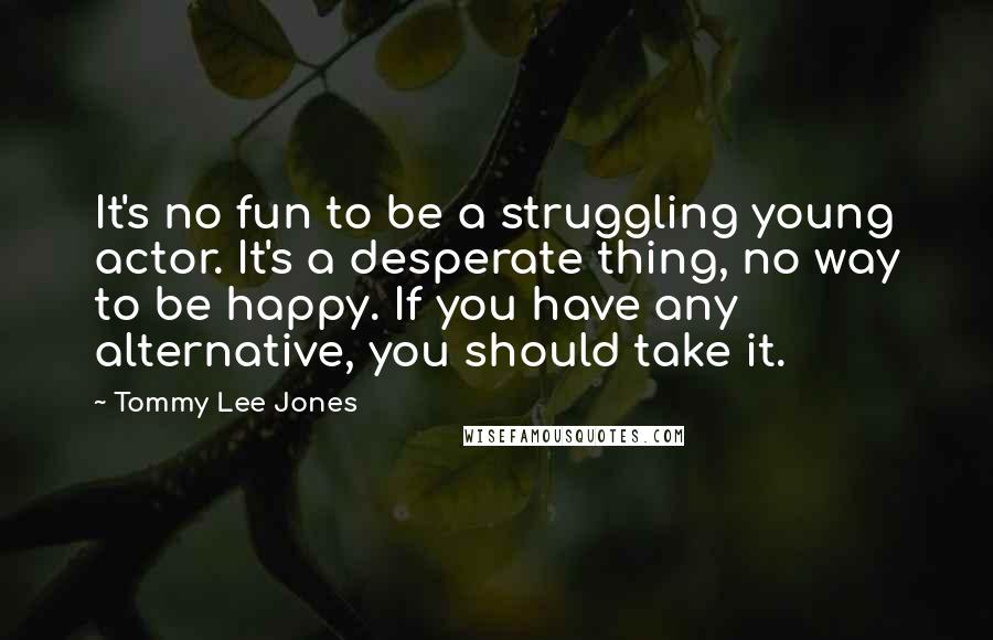 Tommy Lee Jones Quotes: It's no fun to be a struggling young actor. It's a desperate thing, no way to be happy. If you have any alternative, you should take it.