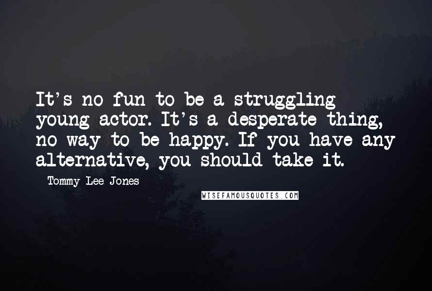 Tommy Lee Jones Quotes: It's no fun to be a struggling young actor. It's a desperate thing, no way to be happy. If you have any alternative, you should take it.