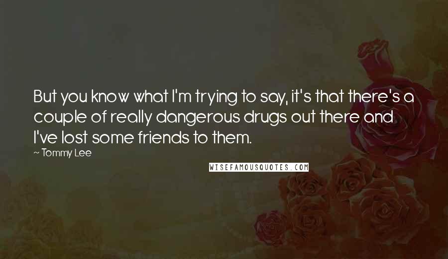 Tommy Lee Quotes: But you know what I'm trying to say, it's that there's a couple of really dangerous drugs out there and I've lost some friends to them.