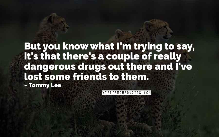 Tommy Lee Quotes: But you know what I'm trying to say, it's that there's a couple of really dangerous drugs out there and I've lost some friends to them.