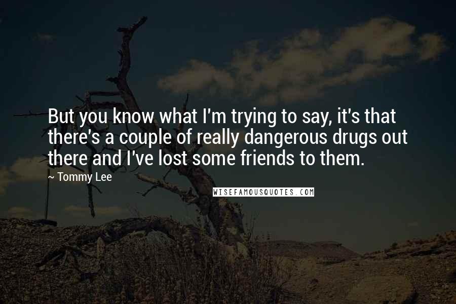 Tommy Lee Quotes: But you know what I'm trying to say, it's that there's a couple of really dangerous drugs out there and I've lost some friends to them.