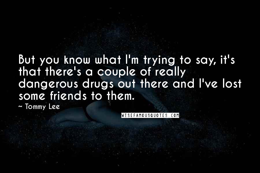 Tommy Lee Quotes: But you know what I'm trying to say, it's that there's a couple of really dangerous drugs out there and I've lost some friends to them.