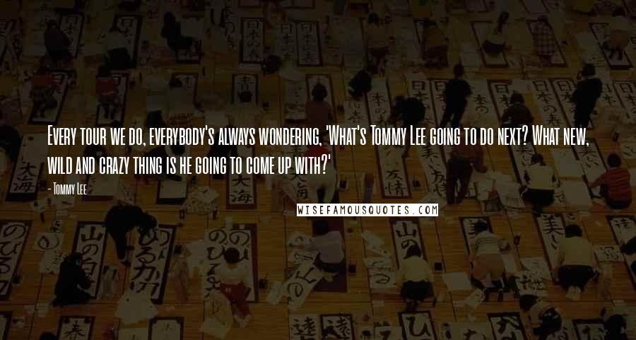 Tommy Lee Quotes: Every tour we do, everybody's always wondering, 'What's Tommy Lee going to do next? What new, wild and crazy thing is he going to come up with?'