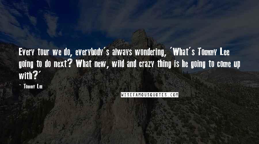 Tommy Lee Quotes: Every tour we do, everybody's always wondering, 'What's Tommy Lee going to do next? What new, wild and crazy thing is he going to come up with?'