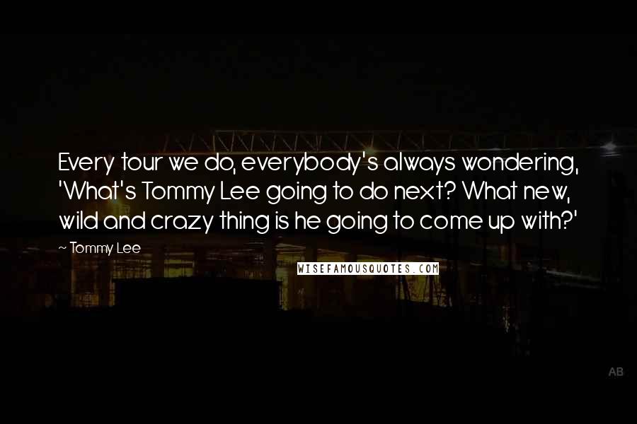 Tommy Lee Quotes: Every tour we do, everybody's always wondering, 'What's Tommy Lee going to do next? What new, wild and crazy thing is he going to come up with?'