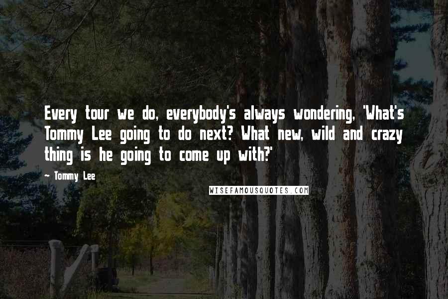 Tommy Lee Quotes: Every tour we do, everybody's always wondering, 'What's Tommy Lee going to do next? What new, wild and crazy thing is he going to come up with?'