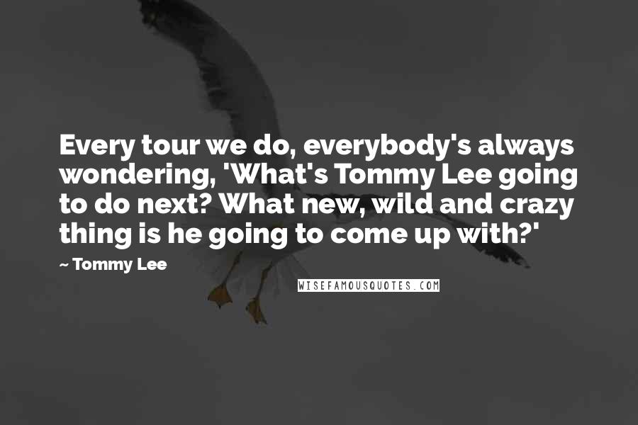 Tommy Lee Quotes: Every tour we do, everybody's always wondering, 'What's Tommy Lee going to do next? What new, wild and crazy thing is he going to come up with?'