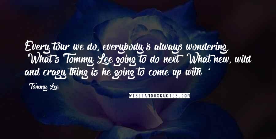 Tommy Lee Quotes: Every tour we do, everybody's always wondering, 'What's Tommy Lee going to do next? What new, wild and crazy thing is he going to come up with?'