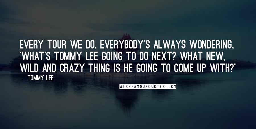 Tommy Lee Quotes: Every tour we do, everybody's always wondering, 'What's Tommy Lee going to do next? What new, wild and crazy thing is he going to come up with?'