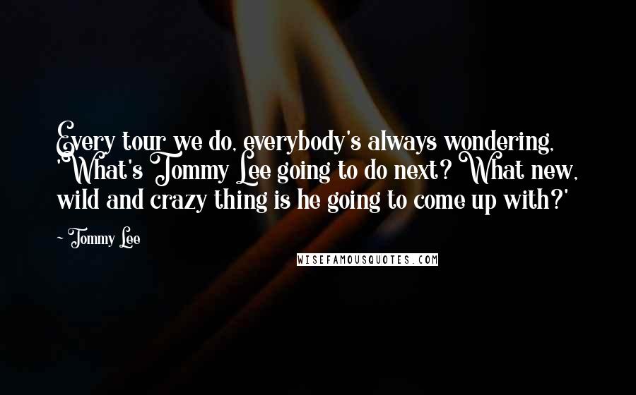 Tommy Lee Quotes: Every tour we do, everybody's always wondering, 'What's Tommy Lee going to do next? What new, wild and crazy thing is he going to come up with?'