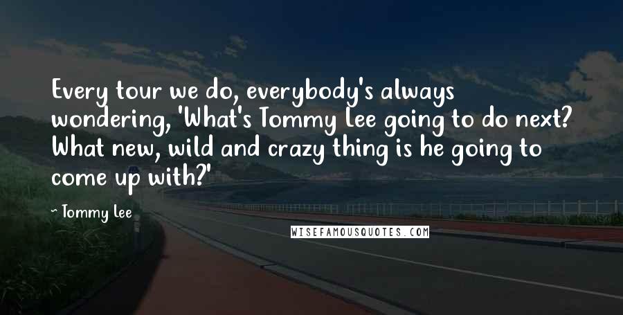 Tommy Lee Quotes: Every tour we do, everybody's always wondering, 'What's Tommy Lee going to do next? What new, wild and crazy thing is he going to come up with?'