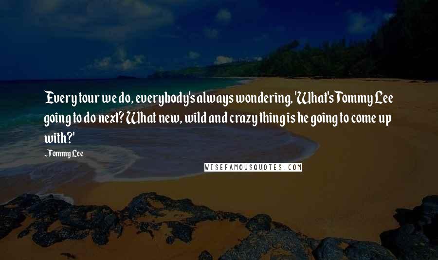 Tommy Lee Quotes: Every tour we do, everybody's always wondering, 'What's Tommy Lee going to do next? What new, wild and crazy thing is he going to come up with?'