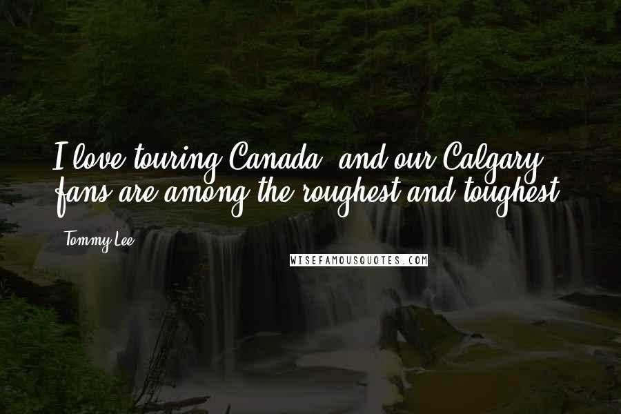 Tommy Lee Quotes: I love touring Canada, and our Calgary fans are among the roughest and toughest.