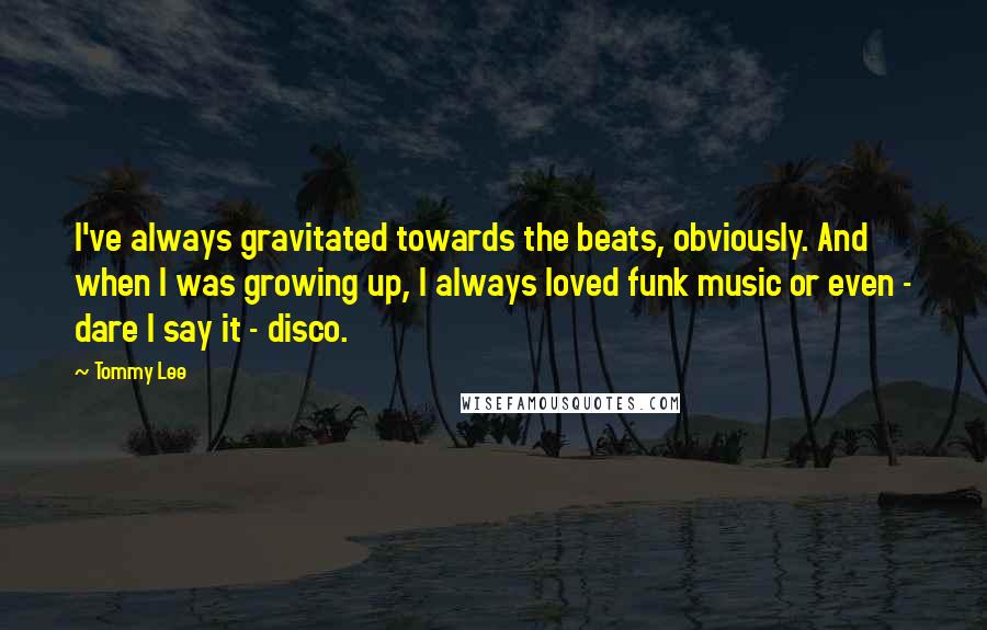 Tommy Lee Quotes: I've always gravitated towards the beats, obviously. And when I was growing up, I always loved funk music or even - dare I say it - disco.