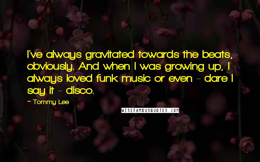 Tommy Lee Quotes: I've always gravitated towards the beats, obviously. And when I was growing up, I always loved funk music or even - dare I say it - disco.