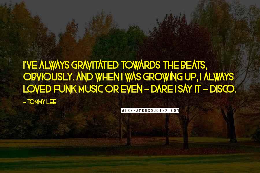 Tommy Lee Quotes: I've always gravitated towards the beats, obviously. And when I was growing up, I always loved funk music or even - dare I say it - disco.