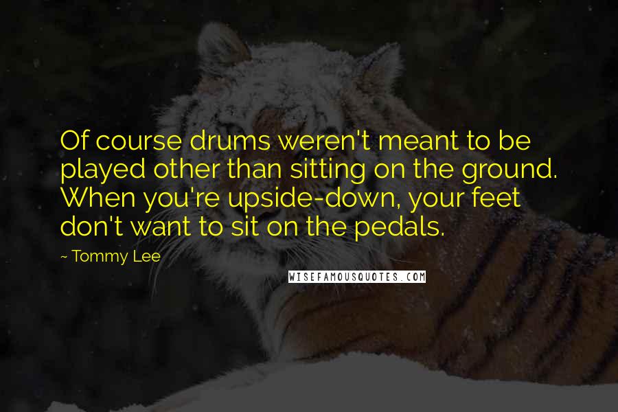 Tommy Lee Quotes: Of course drums weren't meant to be played other than sitting on the ground. When you're upside-down, your feet don't want to sit on the pedals.