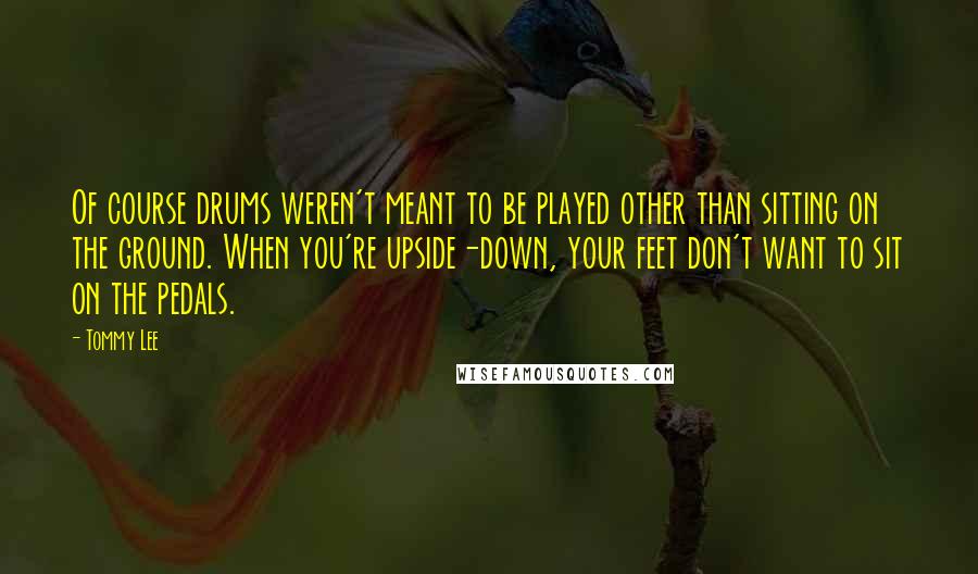Tommy Lee Quotes: Of course drums weren't meant to be played other than sitting on the ground. When you're upside-down, your feet don't want to sit on the pedals.