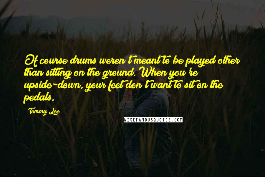Tommy Lee Quotes: Of course drums weren't meant to be played other than sitting on the ground. When you're upside-down, your feet don't want to sit on the pedals.