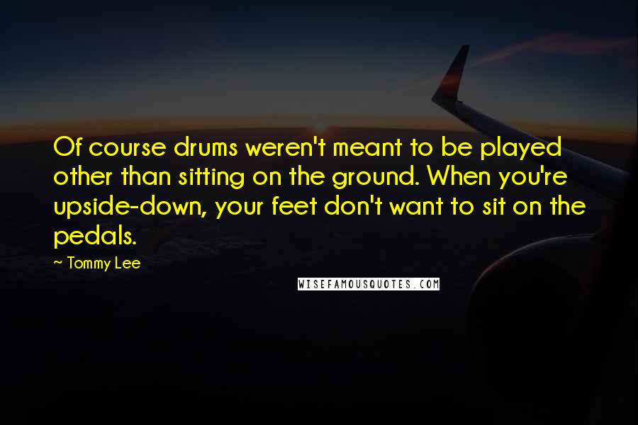 Tommy Lee Quotes: Of course drums weren't meant to be played other than sitting on the ground. When you're upside-down, your feet don't want to sit on the pedals.