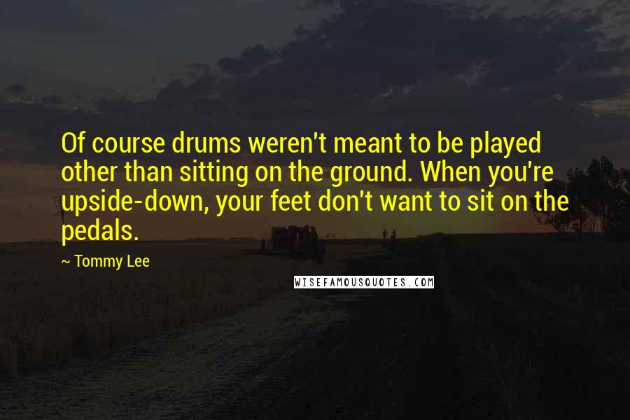 Tommy Lee Quotes: Of course drums weren't meant to be played other than sitting on the ground. When you're upside-down, your feet don't want to sit on the pedals.