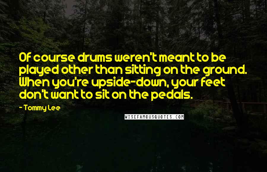 Tommy Lee Quotes: Of course drums weren't meant to be played other than sitting on the ground. When you're upside-down, your feet don't want to sit on the pedals.
