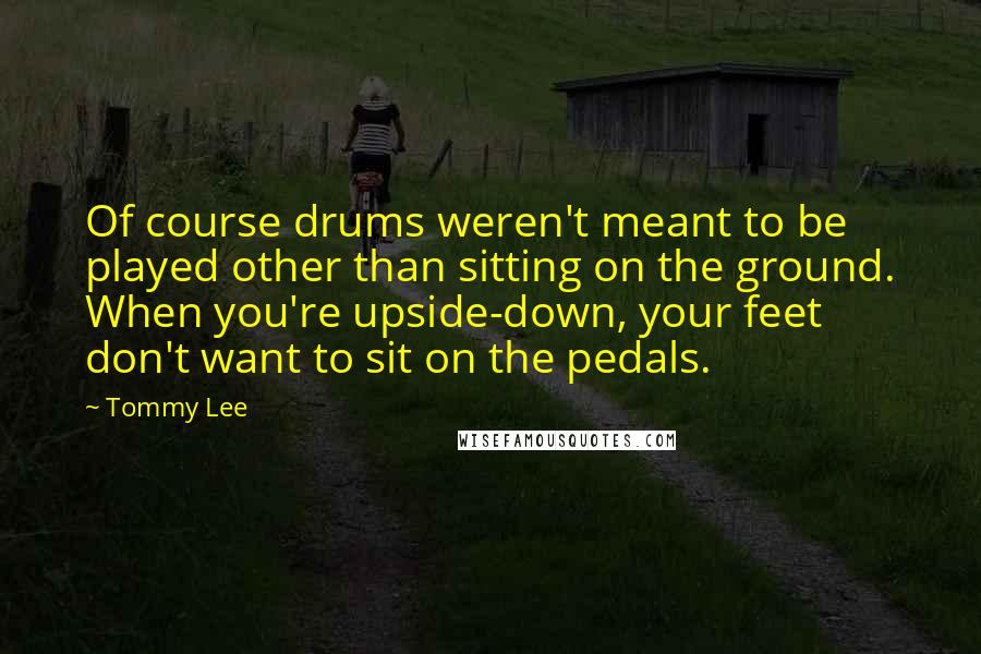 Tommy Lee Quotes: Of course drums weren't meant to be played other than sitting on the ground. When you're upside-down, your feet don't want to sit on the pedals.