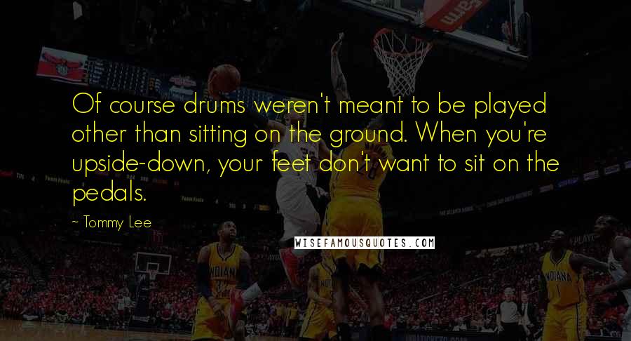 Tommy Lee Quotes: Of course drums weren't meant to be played other than sitting on the ground. When you're upside-down, your feet don't want to sit on the pedals.