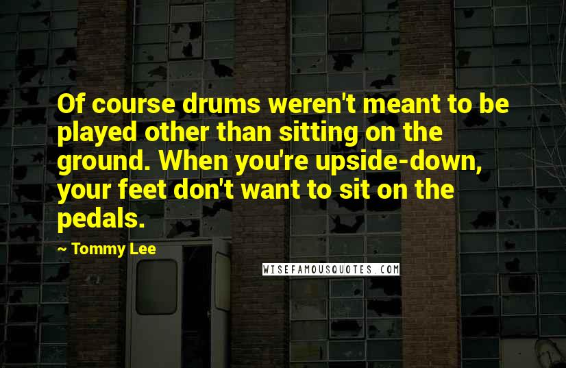 Tommy Lee Quotes: Of course drums weren't meant to be played other than sitting on the ground. When you're upside-down, your feet don't want to sit on the pedals.