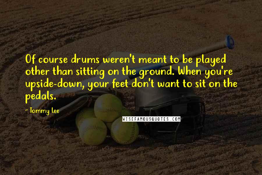 Tommy Lee Quotes: Of course drums weren't meant to be played other than sitting on the ground. When you're upside-down, your feet don't want to sit on the pedals.