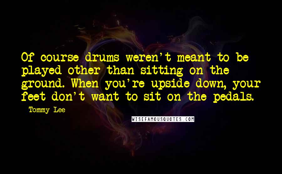 Tommy Lee Quotes: Of course drums weren't meant to be played other than sitting on the ground. When you're upside-down, your feet don't want to sit on the pedals.
