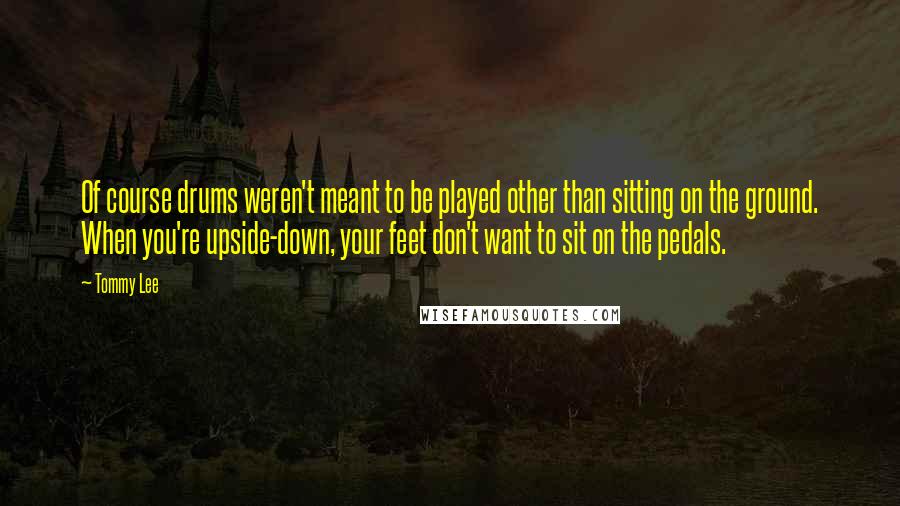 Tommy Lee Quotes: Of course drums weren't meant to be played other than sitting on the ground. When you're upside-down, your feet don't want to sit on the pedals.