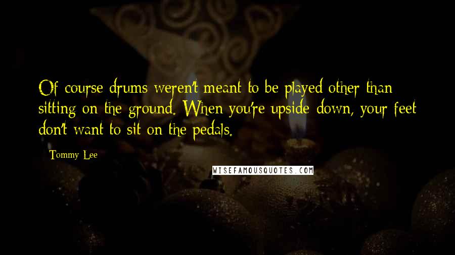 Tommy Lee Quotes: Of course drums weren't meant to be played other than sitting on the ground. When you're upside-down, your feet don't want to sit on the pedals.