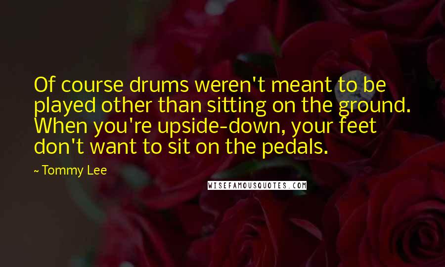 Tommy Lee Quotes: Of course drums weren't meant to be played other than sitting on the ground. When you're upside-down, your feet don't want to sit on the pedals.
