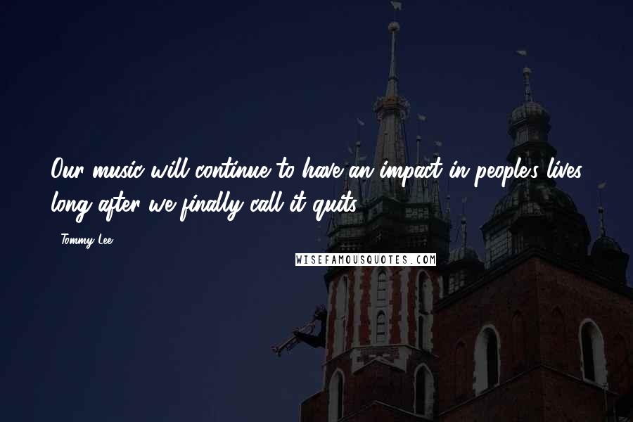 Tommy Lee Quotes: Our music will continue to have an impact in people's lives long after we finally call it quits.