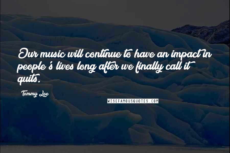 Tommy Lee Quotes: Our music will continue to have an impact in people's lives long after we finally call it quits.