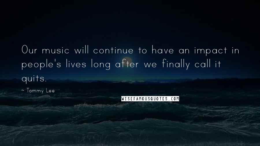 Tommy Lee Quotes: Our music will continue to have an impact in people's lives long after we finally call it quits.