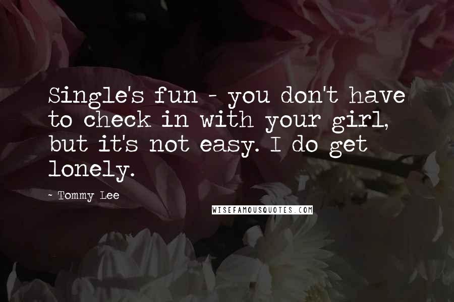 Tommy Lee Quotes: Single's fun - you don't have to check in with your girl, but it's not easy. I do get lonely.